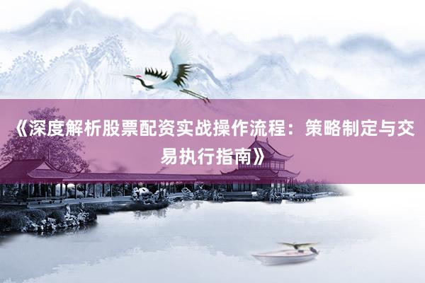 《深度解析股票配资实战操作流程：策略制定与交易执行指南》
