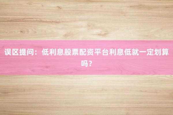 误区提问：低利息股票配资平台利息低就一定划算吗？