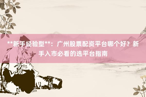 **新手经验型**：广州股票配资平台哪个好？新手入市必看的选平台指南