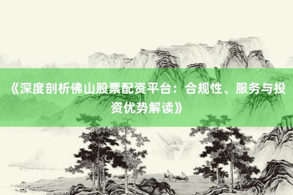 《深度剖析佛山股票配资平台：合规性、服务与投资优势解读》