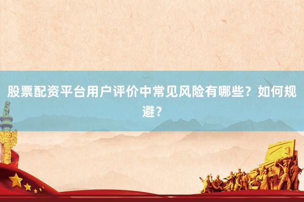 股票配资平台用户评价中常见风险有哪些？如何规避？