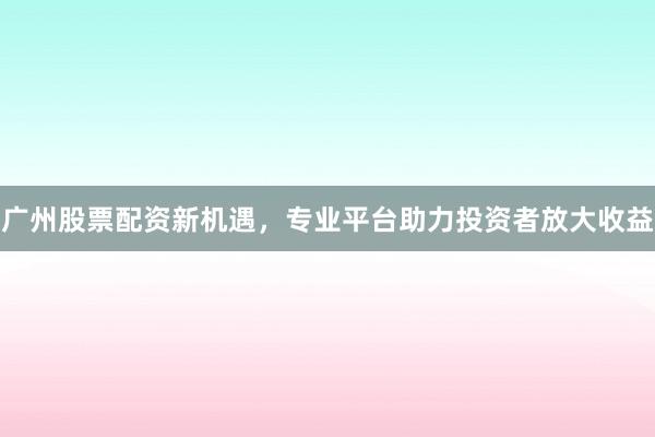 广州股票配资新机遇，专业平台助力投资者放大收益