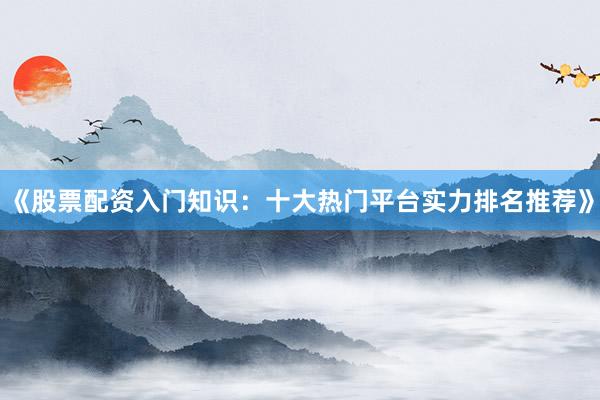 《股票配资入门知识：十大热门平台实力排名推荐》