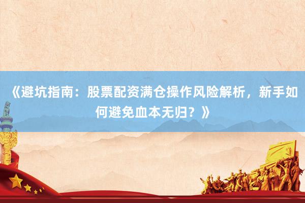 《避坑指南：股票配资满仓操作风险解析，新手如何避免血本无归？》