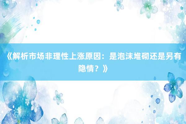 《解析市场非理性上涨原因：是泡沫堆砌还是另有隐情？》