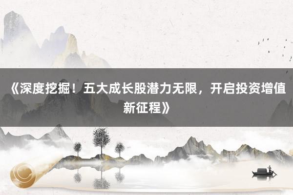 《深度挖掘！五大成长股潜力无限，开启投资增值新征程》