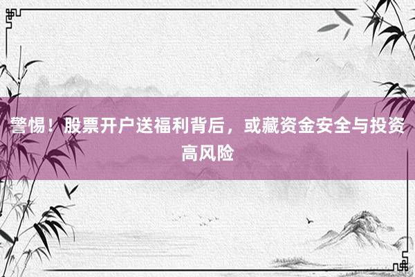 警惕！股票开户送福利背后，或藏资金安全与投资高风险