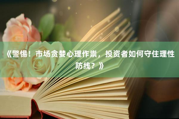 《警惕！市场贪婪心理作祟，投资者如何守住理性防线？》