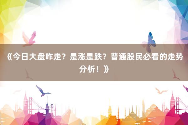 《今日大盘咋走？是涨是跌？普通股民必看的走势分析！》