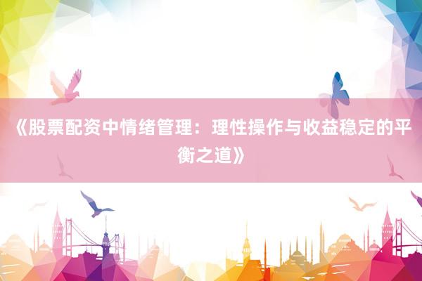 《股票配资中情绪管理：理性操作与收益稳定的平衡之道》