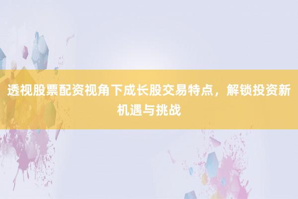 透视股票配资视角下成长股交易特点，解锁投资新机遇与挑战