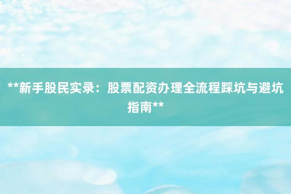 **新手股民实录：股票配资办理全流程踩坑与避坑指南**