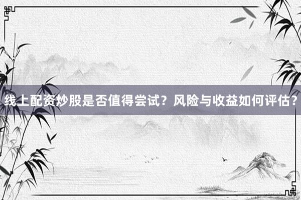 线上配资炒股是否值得尝试？风险与收益如何评估？