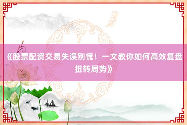《股票配资交易失误别慌！一文教你如何高效复盘扭转局势》