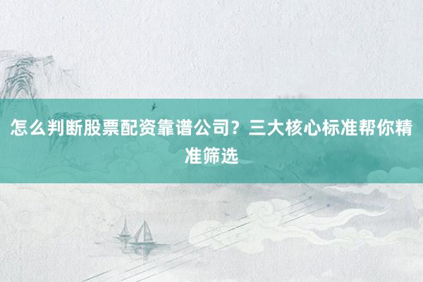 怎么判断股票配资靠谱公司？三大核心标准帮你精准筛选