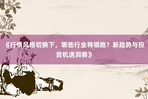 《行情风格切换下，哪些行业将领跑？新趋势与投资机遇洞察》
