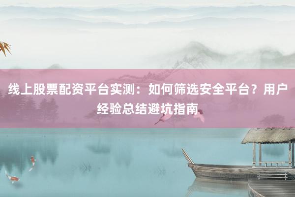 线上股票配资平台实测：如何筛选安全平台？用户经验总结避坑指南
