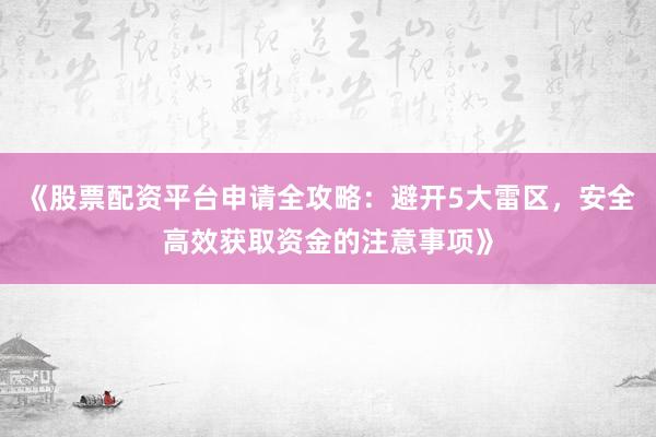 《股票配资平台申请全攻略：避开5大雷区，安全高效获取资金的注意事项》